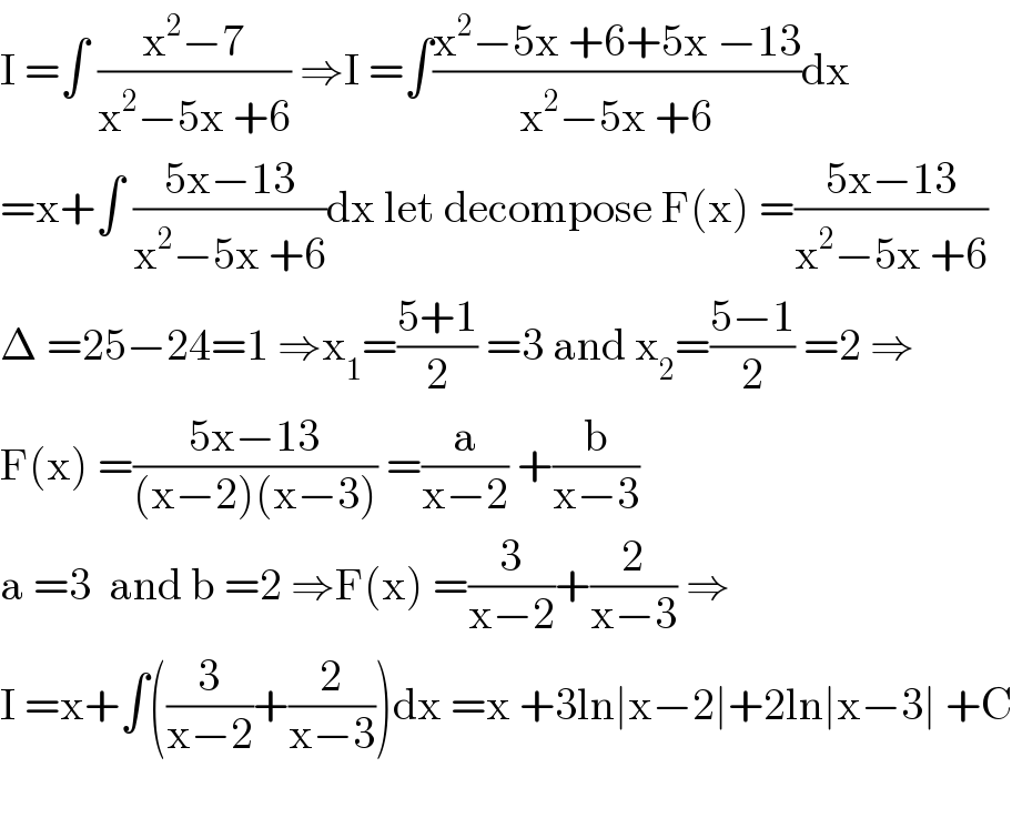I =∫ ((x^2 −7)/(x^2 −5x +6)) ⇒I =∫((x^2 −5x +6+5x −13)/(x^2 −5x +6))dx  =x+∫ ((5x−13)/(x^2 −5x +6))dx let decompose F(x) =((5x−13)/(x^2 −5x +6))  Δ =25−24=1 ⇒x_1 =((5+1)/2) =3 and x_2 =((5−1)/2) =2 ⇒  F(x) =((5x−13)/((x−2)(x−3))) =(a/(x−2)) +(b/(x−3))  a =3  and b =2 ⇒F(x) =(3/(x−2))+(2/(x−3)) ⇒  I =x+∫((3/(x−2))+(2/(x−3)))dx =x +3ln∣x−2∣+2ln∣x−3∣ +C    