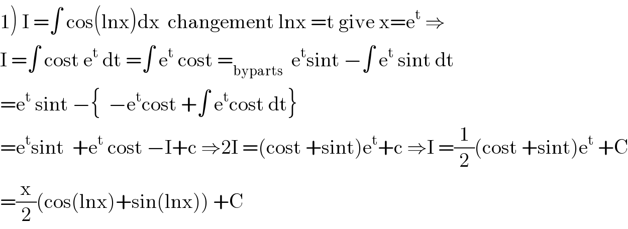 1) I =∫ cos(lnx)dx  changement lnx =t give x=e^t  ⇒  I =∫ cost e^t  dt =∫ e^t  cost =_(byparts)   e^t sint −∫ e^t  sint dt  =e^t  sint −{  −e^t cost +∫ e^t cost dt}  =e^t sint  +e^t  cost −I+c ⇒2I =(cost +sint)e^t +c ⇒I =(1/2)(cost +sint)e^t  +C  =(x/2)(cos(lnx)+sin(lnx)) +C  