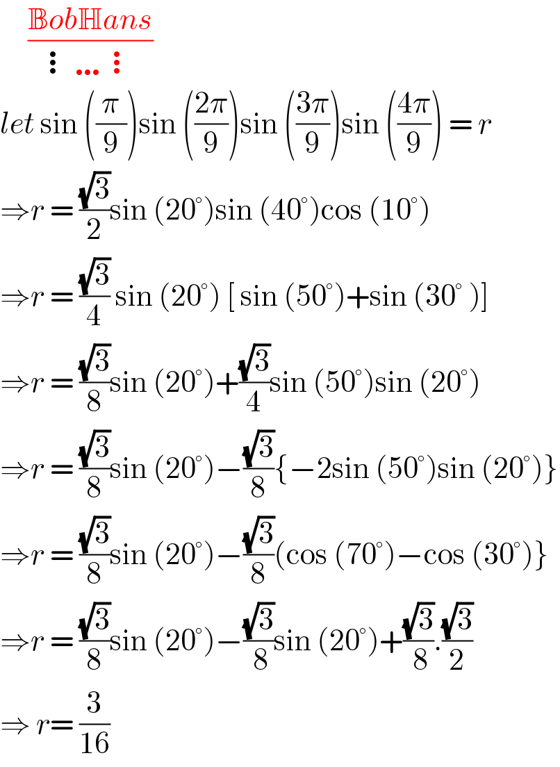      ((BobHans)/(⋮…⋮))  let sin ((π/9))sin (((2π)/9))sin (((3π)/9))sin (((4π)/9)) = r  ⇒r = ((√3)/2)sin (20°)sin (40°)cos (10°)  ⇒r = ((√3)/4) sin (20°) [ sin (50°)+sin (30° )]  ⇒r = ((√3)/8)sin (20°)+((√3)/4)sin (50°)sin (20°)  ⇒r = ((√3)/8)sin (20°)−((√3)/8){−2sin (50°)sin (20°)}  ⇒r = ((√3)/8)sin (20°)−((√3)/8)(cos (70°)−cos (30°)}  ⇒r = ((√3)/8)sin (20°)−((√3)/( 8))sin (20°)+((√3)/( 8)).((√3)/2)  ⇒ r= (3/(16))  