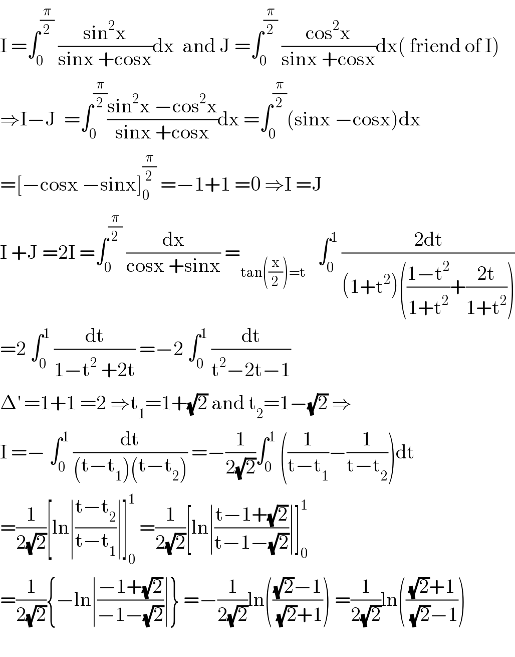 I =∫_0 ^(π/2)  ((sin^2 x)/(sinx +cosx))dx  and J =∫_0 ^(π/2)  ((cos^2 x)/(sinx +cosx))dx( friend of I)  ⇒I−J  =∫_0 ^(π/2) ((sin^2 x −cos^2 x)/(sinx +cosx))dx =∫_0 ^(π/2) (sinx −cosx)dx  =[−cosx −sinx]_0 ^(π/2)  =−1+1 =0 ⇒I =J  I +J =2I =∫_0 ^(π/2)  (dx/(cosx +sinx)) =_(tan((x/2))=t)    ∫_0 ^1  ((2dt)/((1+t^2 )(((1−t^2 )/(1+t^2 ))+((2t)/(1+t^2 )))))  =2 ∫_0 ^1  (dt/(1−t^2  +2t)) =−2 ∫_0 ^1  (dt/(t^2 −2t−1))  Δ^′  =1+1 =2 ⇒t_1 =1+(√2) and t_2 =1−(√2) ⇒  I =− ∫_0 ^1  (dt/((t−t_1 )(t−t_2 ))) =−(1/(2(√2)))∫_0 ^1  ((1/(t−t_1 ))−(1/(t−t_2 )))dt  =(1/(2(√2)))[ln∣((t−t_2 )/(t−t_1 ))∣]_0 ^1  =(1/(2(√2)))[ln∣((t−1+(√2))/(t−1−(√2)))∣]_0 ^1    =(1/(2(√2))){−ln∣((−1+(√2))/(−1−(√2)))∣} =−(1/(2(√2)))ln((((√2)−1)/((√2)+1))) =(1/(2(√2)))ln((((√2)+1)/((√2)−1)))    