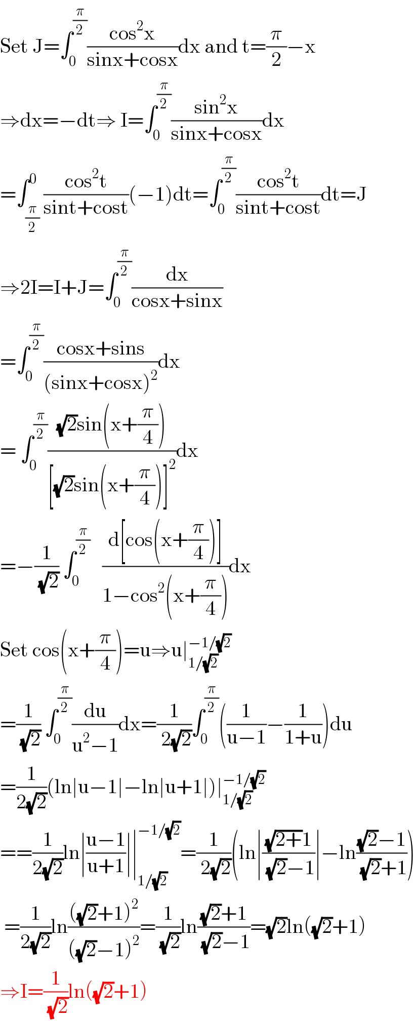 Set J=∫_0 ^(π/2) ((cos^2 x)/(sinx+cosx))dx and t=(π/2)−x  ⇒dx=−dt⇒ I=∫_0 ^(π/2) ((sin^2 x)/(sinx+cosx))dx   =∫_(π/2) ^0 ((cos^2 t)/(sint+cost))(−1)dt=∫_0 ^(π/2) ((cos^2 t)/(sint+cost))dt=J  ⇒2I=I+J=∫_0 ^(π/2) (dx/(cosx+sinx))  =∫_0 ^(π/2) ((cosx+sins)/((sinx+cosx)^2 ))dx   = ∫_0 ^(π/2) (((√2)sin(x+(π/4)))/([(√2)sin(x+(π/4))]^2 ))dx   =−(1/( (√2))) ∫_0 ^(π/2)    ((d[cos(x+(π/4))])/(1−cos^2 (x+(π/4))))dx   Set cos(x+(π/4))=u⇒u∣_(1/(√2)) ^(−1/(√2))   =(1/( (√2))) ∫_0 ^(π/2) (du/(u^2 −1))dx=(1/( 2(√2)))∫_0 ^(π/2) ((1/(u−1))−(1/(1+u)))du   =(1/(2(√2)))(ln∣u−1∣−ln∣u+1∣)∣_(1/(√2)) ^(−1/(√2))   ==(1/(2(√2)))ln∣((u−1)/(u+1))∣∣_(1/(√2)) ^(−1/(√2)) =(1/( 2(√2)))(ln∣(((√(2+))1)/( (√2)−1))∣−ln(((√2)−1)/( (√2)+1)))   =(1/(2(√2)))ln((((√2)+1)^2 )/(((√2)−1)^2 ))=(1/( (√2)))ln(((√2)+1)/( (√2)−1))=(√2)ln((√2)+1)  ⇒I=(1/( (√2)))ln((√2)+1)  