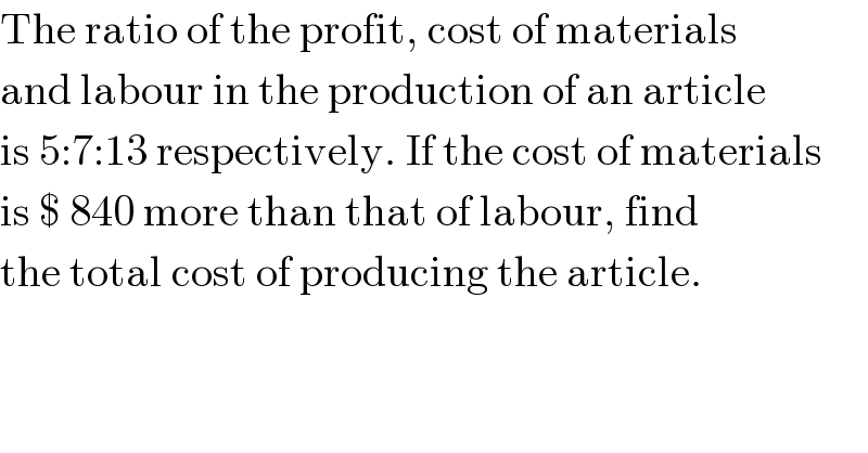 The ratio of the profit, cost of materials  and labour in the production of an article  is 5:7:13 respectively. If the cost of materials  is $ 840 more than that of labour, find  the total cost of producing the article.  