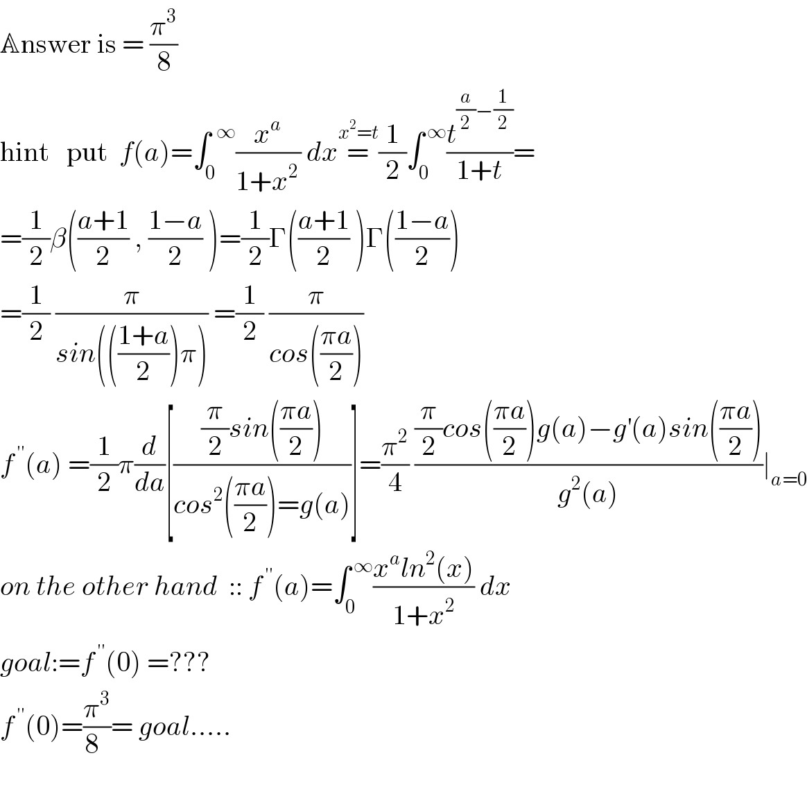 Answer is = (π^3 /8)   hint   put  f(a)=∫_0 ^(  ∞) (x^a /(1+x^(2 ) )) dx=^(x^2 =t) (1/2)∫_0 ^( ∞) (t^((a/2)−(1/2)) /(1+t))=  =(1/2)β(((a+1)/2) , ((1−a)/2) )=(1/2)Γ(((a+1)/2) )Γ(((1−a)/2))  =(1/2) (π/(sin((((1+a)/2))π))) =(1/2) (π/(cos(((πa)/2))))  f^( ′′) (a) =(1/2)π(d/da)[(((π/2)sin(((πa)/2)))/(cos^2 (((πa)/2))=g(a)))]=(π^2 /4) (((π/2)cos(((πa)/2))g(a)−g^′ (a)sin(((πa)/2)))/(g^2 (a)))∣_(a=0)   on the other hand  :: f^( ′′) (a)=∫_0 ^( ∞) ((x^a ln^2 (x))/(1+x^2 )) dx   goal:=f^( ′′) (0) =???  f^( ′′) (0)=(π^3 /(8  ))= goal.....     
