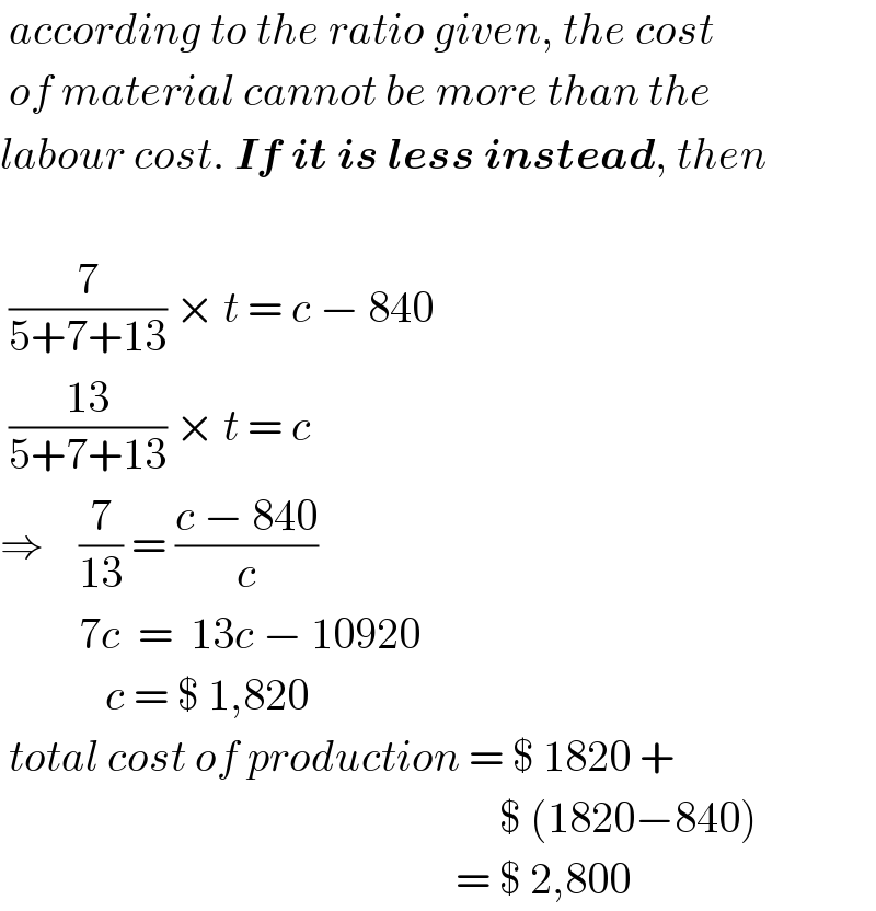  according to the ratio given, the cost   of material cannot be more than the  labour cost. If it is less instead, then     (7/(5+7+13)) × t = c − 840   ((13)/(5+7+13)) × t = c  ⇒    (7/(13)) = ((c − 840)/c)           7c  =  13c − 10920              c = $ 1,820   total cost of production = $ 1820 +                                                           $ (1820−840)                                                      = $ 2,800  