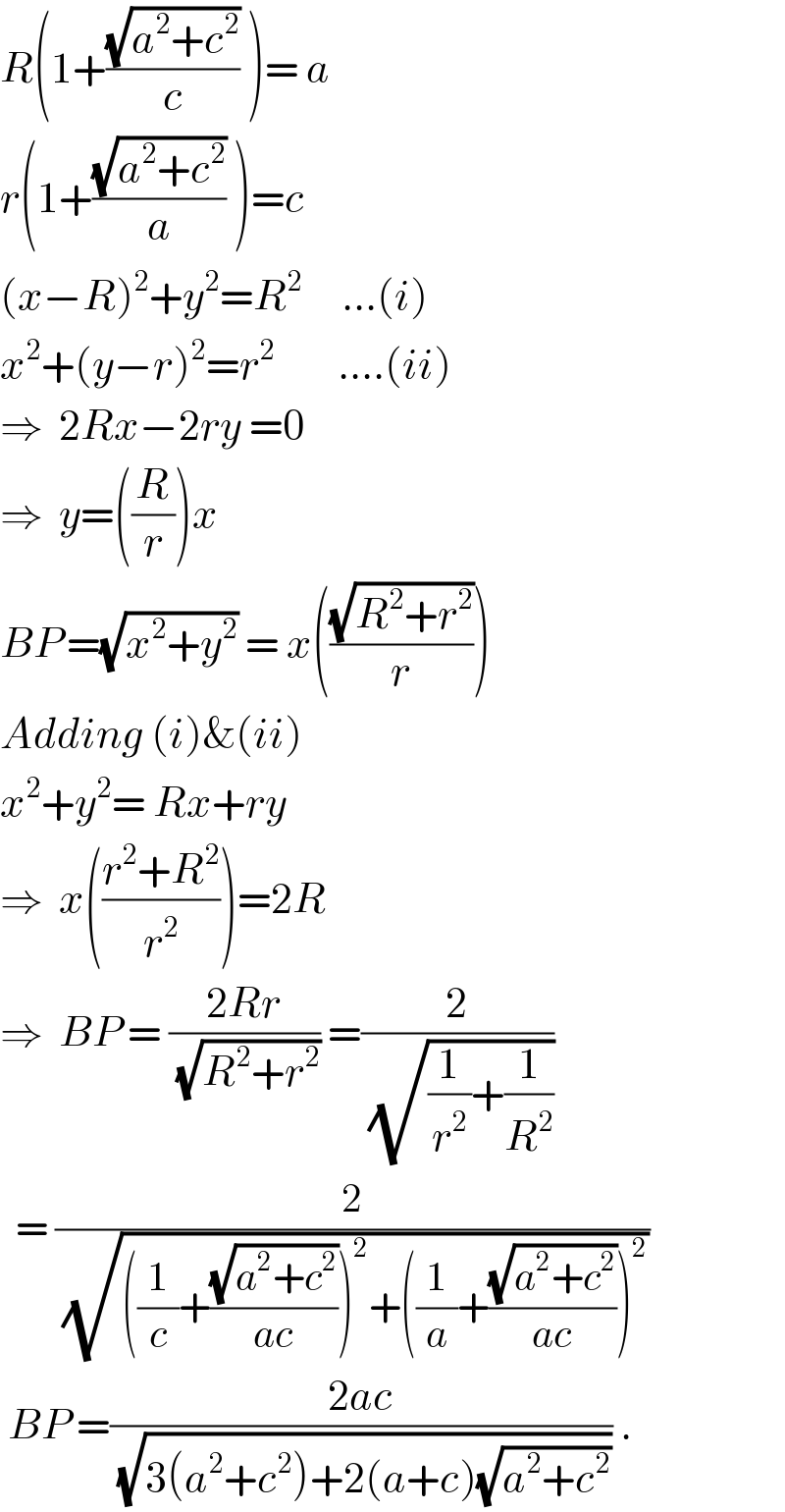 R(1+((√(a^2 +c^2 ))/c) )= a  r(1+((√(a^2 +c^2 ))/a) )=c  (x−R)^2 +y^2 =R^2      ...(i)  x^2 +(y−r)^2 =r^2         ....(ii)  ⇒  2Rx−2ry =0  ⇒  y=((R/r))x  BP^  =(√(x^2 +y^2 )) = x(((√(R^2 +r^2 ))/r))  Adding (i)&(ii)  x^2 +y^2 = Rx+ry  ⇒  x(((r^2 +R^2 )/r^2 ))=2R  ⇒  BP = ((2Rr)/( (√(R^2 +r^2 )))) =(2/( (√((1/r^2 )+(1/R^2 )))))    = (2/( (√(((1/c)+((√(a^2 +c^2 ))/(ac)))^2 +((1/a)+((√(a^2 +c^2 ))/(ac)))^2 ))))   BP =((2ac)/( (√(3(a^2 +c^2 )+2(a+c)(√(a^2 +c^2 )))))) .  