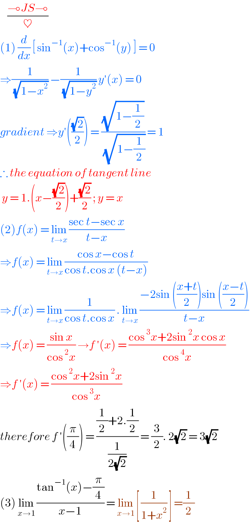     ((⊸JS⊸)/♥)  (1) (d/dx) [ sin^(−1) (x)+cos^(−1) (y) ] = 0  ⇒(1/( (√(1−x^2 )))) −(1/( (√(1−y^2 )))) y′(x) = 0  gradient ⇒y′(((√2)/2)) = ((√(1−(1/2)))/( (√(1−(1/2))))) = 1  ∴ the equation of tangent line    y = 1.(x−((√2)/2))+((√2)/2) ; y = x   (2)f(x) = lim_(t→x)  ((sec t−sec x)/(t−x))  ⇒f(x) = lim_(t→x)  ((cos x−cos t)/(cos t.cos x (t−x)))  ⇒f(x) = lim_(t→x)  (1/(cos t.cos x)) . lim_(t→x)  ((−2sin (((x+t)/2))sin (((x−t)/2)))/(t−x))  ⇒f(x) = ((sin x)/(cos^2 x)) →f ′(x) = ((cos^3 x+2sin^2 x cos x)/(cos^4 x))  ⇒f ′(x) = ((cos^2 x+2sin^2 x)/(cos^3 x))  therefore f ′((π/4)) = (((1/2)+2.(1/2))/(1/(2(√2)))) = (3/2). 2(√2) = 3(√2)   (3) lim_(x→1)  ((tan^(−1) (x)−(π/4))/(x−1)) = lim_(x→1)  [ (1/(1+x^2 )) ] =(1/2)  