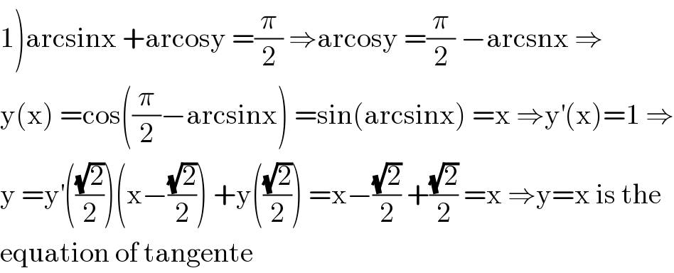 1)arcsinx +arcosy =(π/2) ⇒arcosy =(π/2) −arcsnx ⇒  y(x) =cos((π/2)−arcsinx) =sin(arcsinx) =x ⇒y^′ (x)=1 ⇒  y =y^′ (((√2)/2))(x−((√2)/2)) +y(((√2)/2)) =x−((√2)/2) +((√2)/2) =x ⇒y=x is the  equation of tangente  