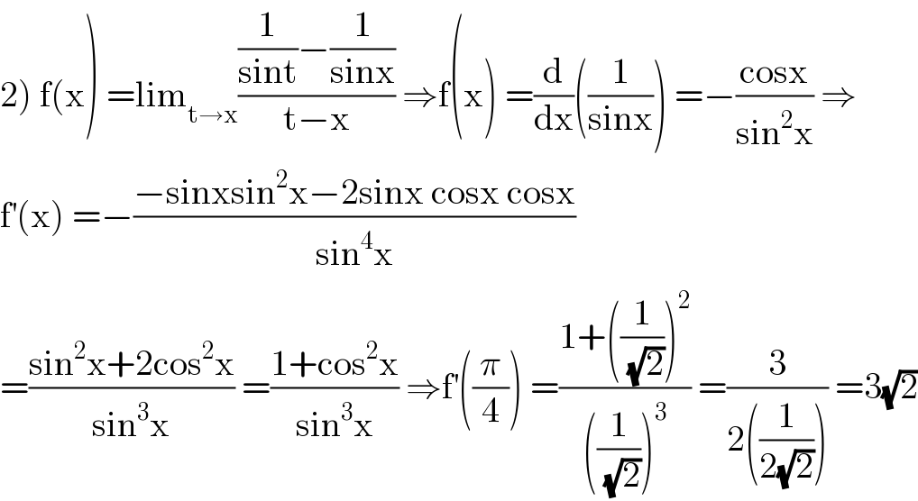 2) f(x) =lim_(t→x) (((1/(sint))−(1/(sinx)))/(t−x)) ⇒f(x) =(d/dx)((1/(sinx))) =−((cosx)/(sin^2 x)) ⇒  f^′ (x) =−((−sinxsin^2 x−2sinx cosx cosx)/(sin^4 x))  =((sin^2 x+2cos^2 x)/(sin^3 x)) =((1+cos^2 x)/(sin^3 x)) ⇒f^′ ((π/4)) =((1+((1/(√2)))^2 )/(((1/(√2)))^3 )) =(3/(2((1/(2(√2)))))) =3(√2)  