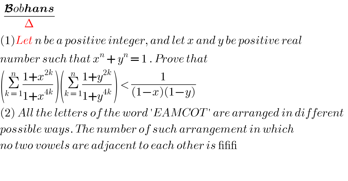   ((Bobhans)/Δ)  (1)Let n be a positive integer, and let x and y be positive real   number such that x^n  + y^n  = 1 . Prove that   (Σ_(k = 1) ^n ((1+x^(2k) )/(1+x^(4k) )) )(Σ_(k = 1) ^n ((1+y^(2k) )/(1+y^(4k) )) ) < (1/((1−x)(1−y)))  (2) All the letters of the word ′EAMCOT ′ are arranged in different    possible ways. The number of such arrangement in which   no two vowels are adjacent to each other is ___  