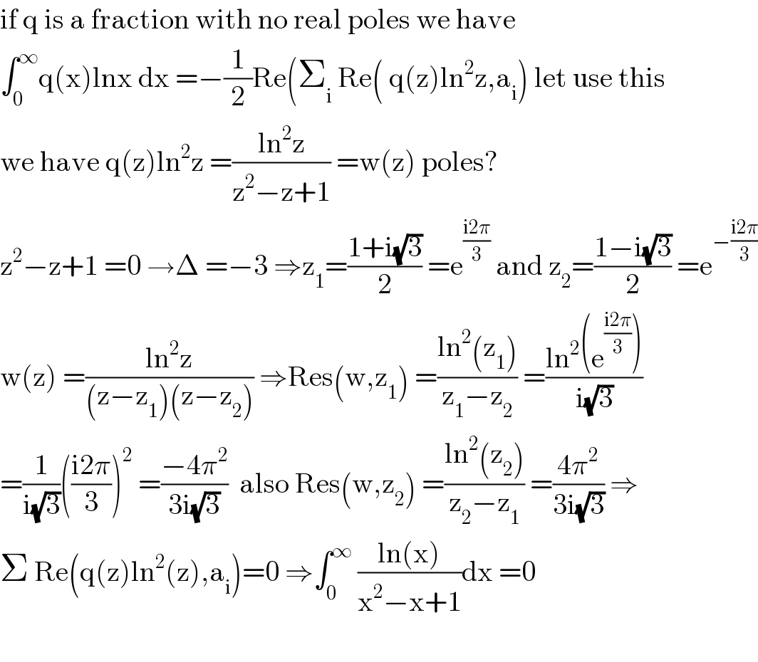 if q is a fraction with no real poles we have  ∫_0 ^∞ q(x)lnx dx =−(1/2)Re(Σ_i  Re( q(z)ln^2 z,a_i ) let use this  we have q(z)ln^2 z =((ln^2 z)/(z^2 −z+1)) =w(z) poles?  z^2 −z+1 =0 →Δ =−3 ⇒z_1 =((1+i(√3))/2) =e^((i2π)/3)  and z_2 =((1−i(√3))/2) =e^(−((i2π)/3))   w(z) =((ln^2 z)/((z−z_1 )(z−z_2 ))) ⇒Res(w,z_1 ) =((ln^2 (z_1 ))/(z_1 −z_2 )) =((ln^2 (e^((i2π)/3) ))/(i(√3)))  =(1/(i(√3)))(((i2π)/3))^2  =((−4π^2 )/(3i(√3)))  also Res(w,z_2 ) =((ln^2 (z_2 ))/(z_2 −z_1 )) =((4π^2 )/(3i(√3))) ⇒  Σ Re(q(z)ln^2 (z),a_i )=0 ⇒∫_0 ^∞  ((ln(x))/(x^2 −x+1))dx =0    