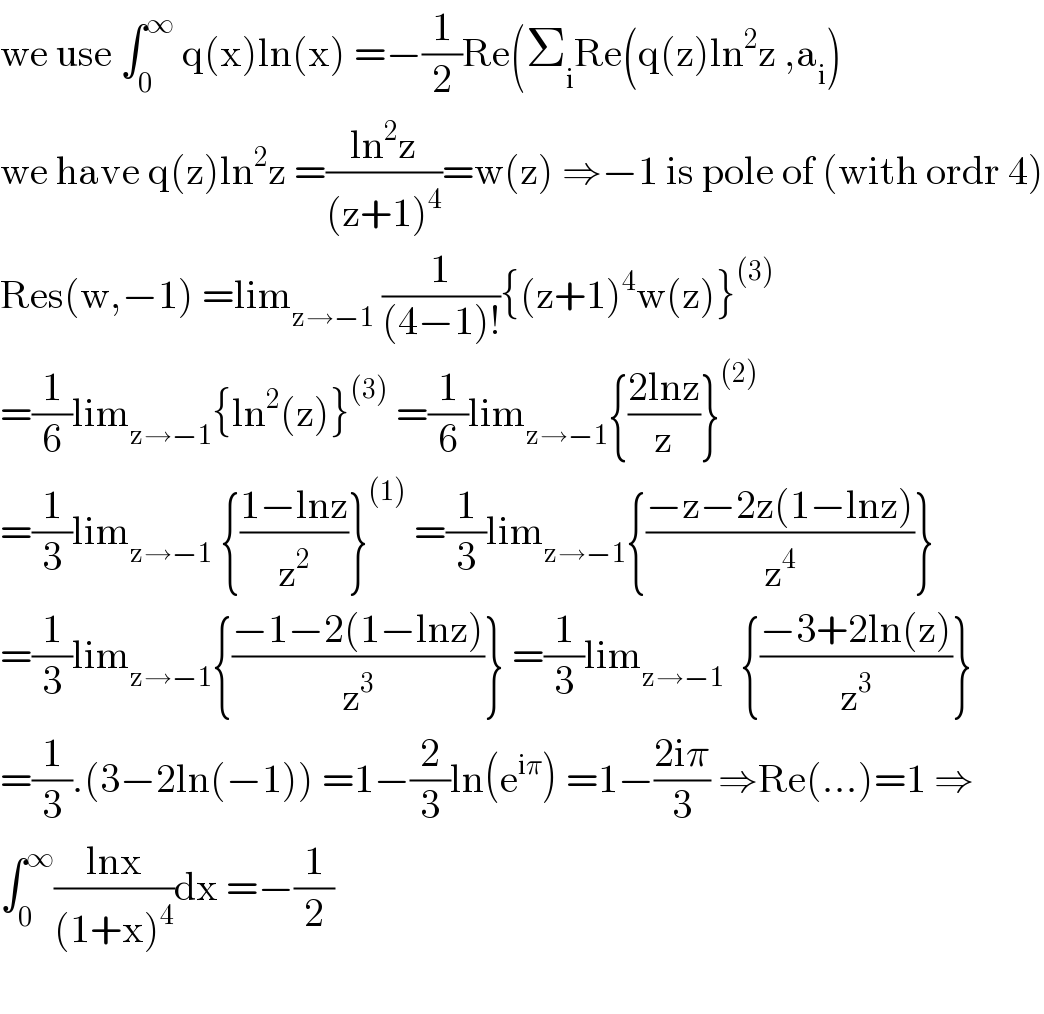 we use ∫_0 ^∞  q(x)ln(x) =−(1/2)Re(Σ_i Re(q(z)ln^2 z ,a_i )    we have q(z)ln^2 z =((ln^2 z)/((z+1)^4 ))=w(z) ⇒−1 is pole of (with ordr 4)  Res(w,−1) =lim_(z→−1)  (1/((4−1)!)){(z+1)^4 w(z)}^((3))   =(1/6)lim_(z→−1) {ln^2 (z)}^((3))  =(1/6)lim_(z→−1) {((2lnz)/z)}^((2))   =(1/3)lim_(z→−1)  {((1−lnz)/z^2 )}^((1))  =(1/3)lim_(z→−1) {((−z−2z(1−lnz))/z^4 )}  =(1/3)lim_(z→−1) {((−1−2(1−lnz))/z^3 )} =(1/3)lim_(z→−1)   {((−3+2ln(z))/z^3 )}  =(1/3).(3−2ln(−1)) =1−(2/3)ln(e^(iπ) ) =1−((2iπ)/3) ⇒Re(...)=1 ⇒  ∫_0 ^∞ ((lnx)/((1+x)^4 ))dx =−(1/2)    