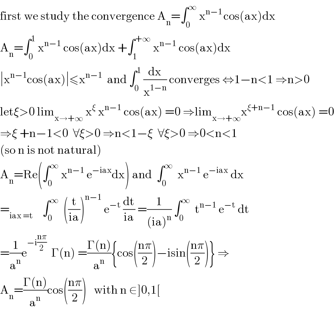 first we study the convergence A_n =∫_0 ^∞  x^(n−1 ) cos(ax)dx  A_n =∫_0 ^1  x^(n−1)  cos(ax)dx +∫_1 ^(+∞)  x^(n−1)  cos(ax)dx  ∣x^(n−1) cos(ax)∣≤x^(n−1)   and ∫_0 ^1  (dx/x^(1−n) ) converges ⇔1−n<1 ⇒n>0  letξ>0 lim_(x→+∞)  x^ξ  x^(n−1)  cos(ax) =0 ⇒lim_(x→+∞) x^(ξ+n−1)  cos(ax) =0  ⇒ξ +n−1<0  ∀ξ>0 ⇒n<1−ξ  ∀ξ>0 ⇒0<n<1  (so n is not natural)  A_n =Re(∫_0 ^∞  x^(n−1)  e^(−iax) dx) and  ∫_0 ^∞   x^(n−1)  e^(−iax)  dx  =_(iax =t)     ∫_0 ^∞   ((t/(ia)))^(n−1)  e^(−t)  (dt/(ia)) =(1/((ia)^n )) ∫_0 ^∞   t^(n−1)  e^(−t)  dt  =(1/a^n )e^(−i((nπ)/2))   Γ(n) =((Γ(n))/a^n ){cos(((nπ)/2))−isin(((nπ)/2))} ⇒  A_n =((Γ(n))/a^n )cos(((nπ)/2))   with n ∈]0,1[  