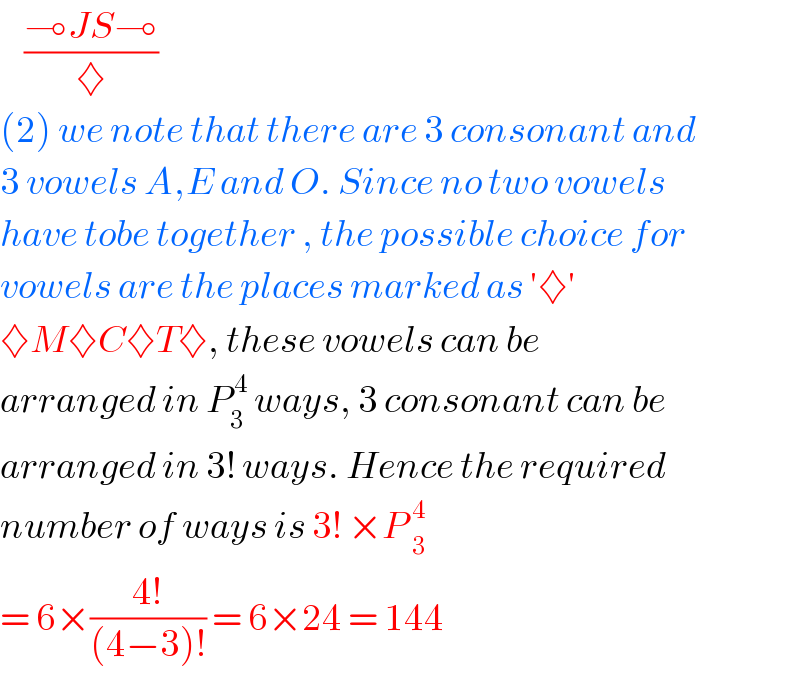     ((⊸JS⊸)/♦)  (2) we note that there are 3 consonant and  3 vowels A,E and O. Since no two vowels   have tobe together , the possible choice for   vowels are the places marked as ′♦′  ♦M♦C♦T♦, these vowels can be  arranged in P_3 ^( 4)  ways, 3 consonant can be   arranged in 3! ways. Hence the required  number of ways is 3! ×P _3^4   = 6×((4!)/((4−3)!)) = 6×24 = 144  