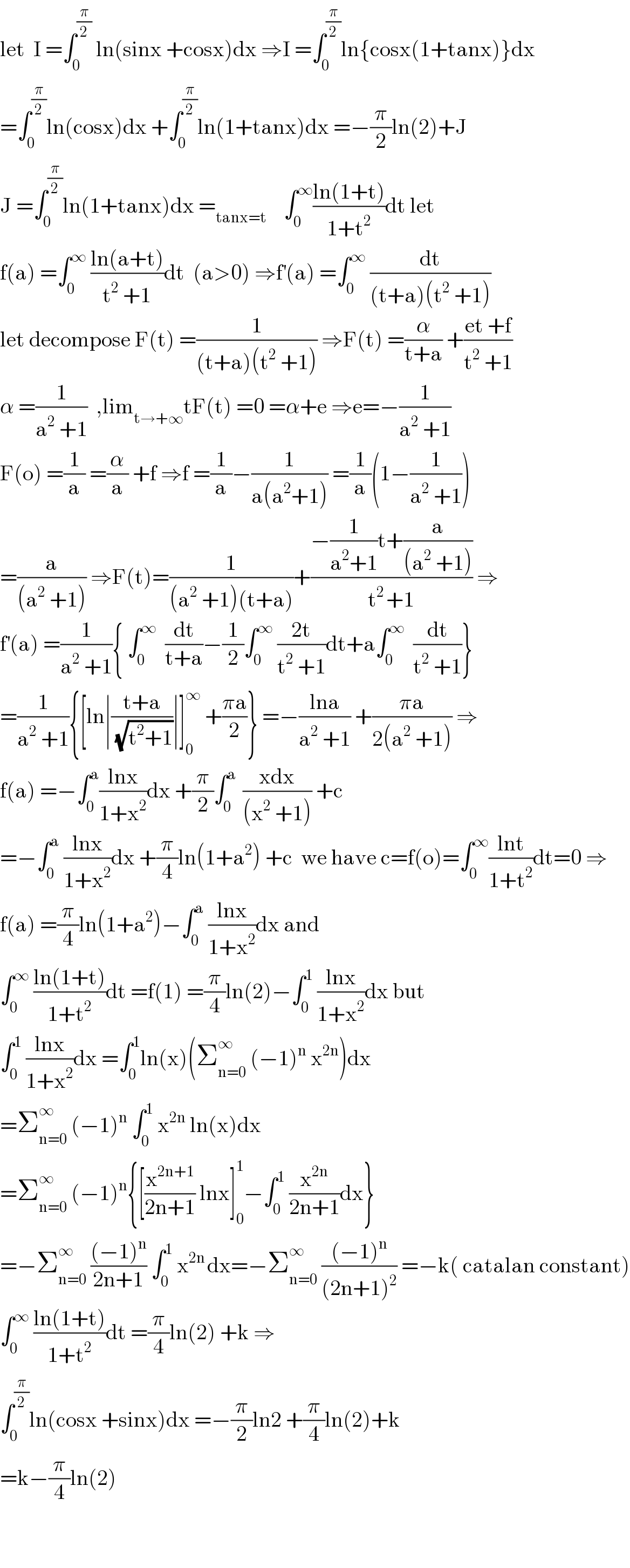 let  I =∫_0 ^(π/2)  ln(sinx +cosx)dx ⇒I =∫_0 ^(π/2) ln{cosx(1+tanx)}dx  =∫_0 ^(π/2) ln(cosx)dx +∫_0 ^(π/2) ln(1+tanx)dx =−(π/2)ln(2)+J  J =∫_0 ^(π/2) ln(1+tanx)dx =_(tanx=t)     ∫_0 ^∞ ((ln(1+t))/(1+t^2 ))dt let  f(a) =∫_0 ^∞  ((ln(a+t))/(t^2  +1))dt  (a>0) ⇒f^′ (a) =∫_0 ^∞  (dt/((t+a)(t^2  +1)))  let decompose F(t) =(1/((t+a)(t^2  +1))) ⇒F(t) =(α/(t+a)) +((et +f)/(t^2  +1))  α =(1/(a^2  +1))  ,lim_(t→+∞) tF(t) =0 =α+e ⇒e=−(1/(a^2  +1))  F(o) =(1/a) =(α/a) +f ⇒f =(1/a)−(1/(a(a^2 +1))) =(1/a)(1−(1/(a^2  +1)))  =(a/((a^2  +1))) ⇒F(t)=(1/((a^2  +1)(t+a)))+((−(1/(a^2 +1))t+(a/((a^2  +1))))/(t^(2 ) +1)) ⇒  f^′ (a) =(1/(a^2  +1)){ ∫_0 ^∞   (dt/(t+a))−(1/2)∫_0 ^∞  ((2t)/(t^2  +1))dt+a∫_0 ^∞   (dt/(t^2  +1))}  =(1/(a^2  +1)){[ln∣((t+a)/(√(t^2 +1)))∣]_0 ^∞  +((πa)/2)} =−((lna)/(a^2  +1)) +((πa)/(2(a^2  +1))) ⇒  f(a) =−∫_0 ^a ((lnx)/(1+x^2 ))dx +(π/2)∫_0 ^(a )  ((xdx)/((x^2  +1))) +c  =−∫_0 ^a  ((lnx)/(1+x^2 ))dx +(π/4)ln(1+a^2 ) +c  we have c=f(o)=∫_0 ^∞ ((lnt)/(1+t^2 ))dt=0 ⇒  f(a) =(π/4)ln(1+a^2 )−∫_0 ^a  ((lnx)/(1+x^2 ))dx and   ∫_0 ^∞  ((ln(1+t))/(1+t^2 ))dt =f(1) =(π/4)ln(2)−∫_0 ^1  ((lnx)/(1+x^2 ))dx but  ∫_0 ^1  ((lnx)/(1+x^2 ))dx =∫_0 ^1 ln(x)(Σ_(n=0) ^∞  (−1)^n  x^(2n) )dx  =Σ_(n=0) ^∞  (−1)^n  ∫_0 ^1  x^(2n)  ln(x)dx  =Σ_(n=0) ^∞  (−1)^n {[(x^(2n+1) /(2n+1)) lnx]_0 ^1 −∫_0 ^1  (x^(2n) /(2n+1))dx}  =−Σ_(n=0) ^∞  (((−1)^n )/(2n+1)) ∫_0 ^1  x^(2n ) dx=−Σ_(n=0) ^∞  (((−1)^n )/((2n+1)^2 )) =−k( catalan constant)  ∫_0 ^∞  ((ln(1+t))/(1+t^2 ))dt =(π/4)ln(2) +k ⇒  ∫_0 ^(π/2) ln(cosx +sinx)dx =−(π/2)ln2 +(π/4)ln(2)+k  =k−(π/4)ln(2)      