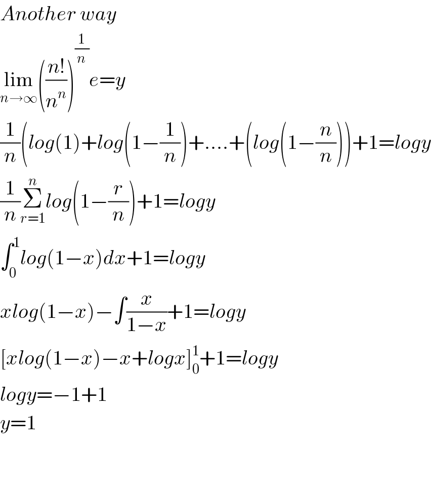Another way  lim_(n→∞) (((n!)/n^n ))^(1/n) e=y  (1/n)(log(1)+log(1−(1/n))+....+(log(1−(n/n)))+1=logy  (1/n)Σ_(r=1) ^n log(1−(r/n))+1=logy  ∫_0 ^1 log(1−x)dx+1=logy  xlog(1−x)−∫(x/(1−x))+1=logy  [xlog(1−x)−x+logx]_0 ^1 +1=logy  logy=−1+1  y=1      