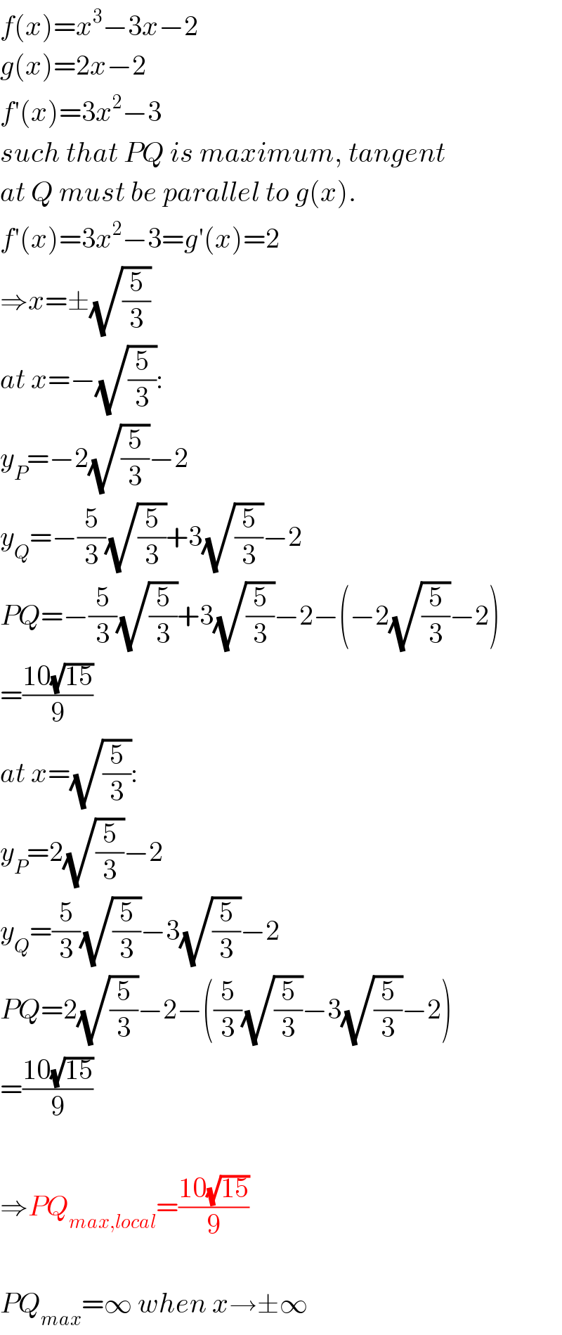 f(x)=x^3 −3x−2  g(x)=2x−2  f′(x)=3x^2 −3  such that PQ is maximum, tangent  at Q must be parallel to g(x).  f′(x)=3x^2 −3=g′(x)=2  ⇒x=±(√(5/3))  at x=−(√(5/3)):  y_P =−2(√(5/3))−2  y_Q =−(5/3)(√(5/3))+3(√(5/3))−2  PQ=−(5/3)(√(5/3))+3(√(5/3))−2−(−2(√(5/3))−2)  =((10(√(15)))/9)  at x=(√(5/3)):  y_P =2(√(5/3))−2  y_Q =(5/3)(√(5/3))−3(√(5/3))−2  PQ=2(√(5/3))−2−((5/3)(√(5/3))−3(√(5/3))−2)  =((10(√(15)))/9)    ⇒PQ_(max,local) =((10(√(15)))/9)    PQ_(max) =∞ when x→±∞  