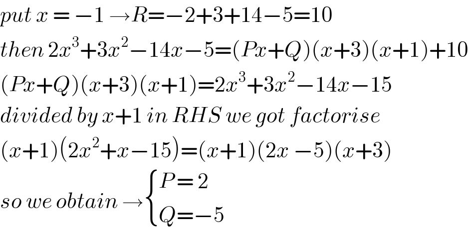 put x = −1 →R=−2+3+14−5=10  then 2x^3 +3x^2 −14x−5=(Px+Q)(x+3)(x+1)+10  (Px+Q)(x+3)(x+1)=2x^3 +3x^2 −14x−15  divided by x+1 in RHS we got factorise  (x+1)(2x^2 +x−15)=(x+1)(2x −5)(x+3)  so we obtain → { ((P = 2)),((Q=−5)) :}  