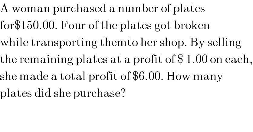 A woman purchased a number of plates  for$150.00. Four of the plates got broken  while transporting themto her shop. By selling  the remaining plates at a profit of $ 1.00 on each,  she made a total profit of $6.00. How many  plates did she purchase?  