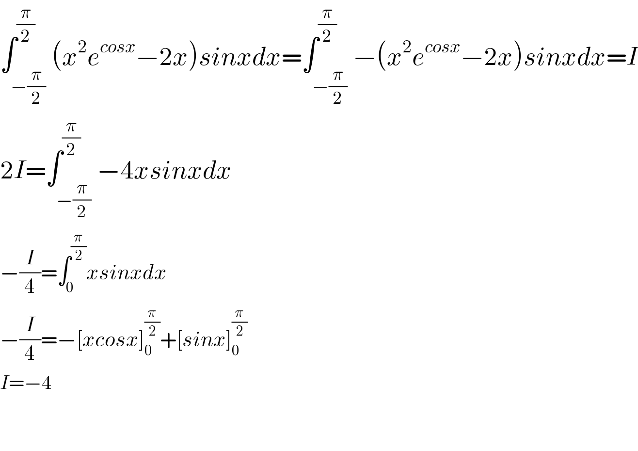 ∫_(−(π/2)) ^(π/2) (x^2 e^(cosx) −2x)sinxdx=∫_(−(π/2)) ^(π/2) −(x^2 e^(cosx) −2x)sinxdx=I  2I=∫_(−(π/2)) ^(π/2) −4xsinxdx  −(I/4)=∫_0 ^(π/2) xsinxdx  −(I/4)=−[xcosx]_0 ^(π/2) +[sinx]_0 ^(π/2)   I=−4      
