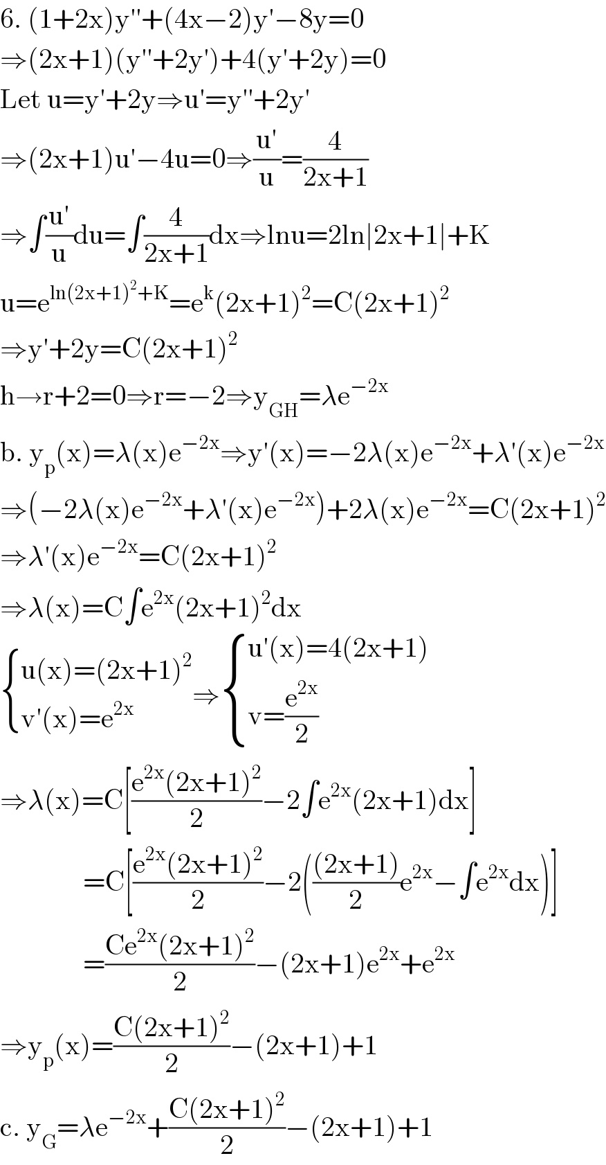 6. (1+2x)y′′+(4x−2)y′−8y=0  ⇒(2x+1)(y′′+2y′)+4(y′+2y)=0  Let u=y′+2y⇒u′=y′′+2y′  ⇒(2x+1)u′−4u=0⇒((u′)/u)=(4/(2x+1))  ⇒∫((u′)/u)du=∫(4/(2x+1))dx⇒lnu=2ln∣2x+1∣+K  u=e^(ln(2x+1)^2 +K) =e^k (2x+1)^2 =C(2x+1)^2   ⇒y′+2y=C(2x+1)^2   h→r+2=0⇒r=−2⇒y_(GH) =λe^(−2x)   b. y_p (x)=λ(x)e^(−2x) ⇒y′(x)=−2λ(x)e^(−2x) +λ′(x)e^(−2x)   ⇒(−2λ(x)e^(−2x) +λ′(x)e^(−2x) )+2λ(x)e^(−2x) =C(2x+1)^2   ⇒λ′(x)e^(−2x) =C(2x+1)^2   ⇒λ(x)=C∫e^(2x) (2x+1)^2 dx   { ((u(x)=(2x+1)^2 )),((v′(x)=e^(2x) )) :}⇒ { ((u′(x)=4(2x+1))),((v=(e^(2x) /2))) :}  ⇒λ(x)=C[((e^(2x) (2x+1)^2 )/2)−2∫e^(2x) (2x+1)dx]                 =C[((e^(2x) (2x+1)^2 )/2)−2((((2x+1))/2)e^(2x) −∫e^(2x) dx)]                 =((Ce^(2x) (2x+1)^2 )/2)−(2x+1)e^(2x) +e^(2x)   ⇒y_p (x)=((C(2x+1)^2 )/2)−(2x+1)+1  c. y_G =λe^(−2x) +((C(2x+1)^2 )/2)−(2x+1)+1  