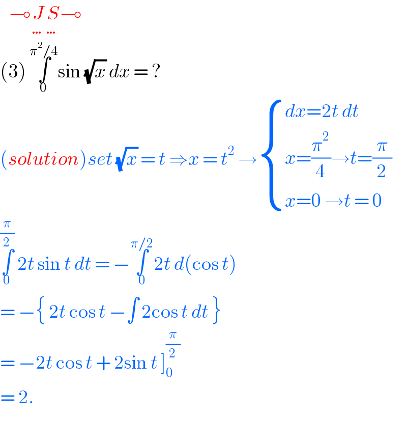    ⊸J_… S_… ⊸  (3) ∫_0 ^(π^2 /4) sin (√x) dx = ?  (solution)set (√x) = t ⇒x = t^2  → { ((dx=2t dt)),((x=(π^2 /4)→t=(π/2))),((x=0 →t = 0)) :}  ∫_0 ^(π/2)  2t sin t dt = −∫_0 ^(π/2) 2t d(cos t)  = −{ 2t cos t −∫ 2cos t dt }   = −2t cos t + 2sin t ]_0 ^(π/2)   = 2.     