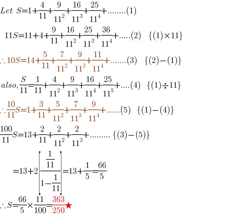 Let   S=1+(4/(11))+(9/(11^2 ))+((16)/(11^3 ))+((25)/(11^4 ))+........(1)      11S=11+4+(9/(11))+((16)/(11^2 ))+((25)/(11^3 ))+((36)/(11^4 ))+.....(2)      {(1)×11}  ∴ 10S=14+(5/(11))+(7/(11^2 ))+(9/(11^3 ))+((11)/(11^4 ))+.......(3)      {(2)−(1)}   also, (S/(11))=(1/(11))+(4/(11^2 ))+(9/(11^3 ))+((16)/(11^4 ))+((25)/(11^5 ))+....(4)     {(1)÷11}  ∴ ((10)/(11))S=1+(3/(11))+(5/(11^2 ))+(7/(11^3 ))+(9/(11^4 ))+......(5)     {(1)−(4)}  ((100)/(11))S=13+(2/(11))+(2/(11^2 ))+(2/(11^3 ))+.........  {(3)−(5)}             =13+2[((1/(11))/(1−(1/(11))))]=13+(1/5)=((66)/5)  ∴ S=((66)/5)×((11)/(100))=((363)/(250))★  