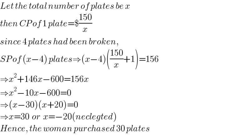 Let the total number of plates be x  then CP of 1 plate=$((150)/x)  since 4 plates had been broken,  SP of (x−4) plates⇒(x−4)(((150)/x)+1)=156  ⇒x^2 +146x−600=156x  ⇒x^2 −10x−600=0  ⇒(x−30)(x+20)=0  ⇒x=30  or  x=−20(neclegted)  Hence, the woman purchased 30 plates  