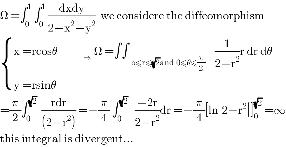 Ω =∫_0 ^1  ∫_0 ^1  ((dxdy)/(2−x^2 −y^2 ))  we considere the diffeomorphism   { ((x =rcosθ           _(⇒  ) Ω =∫∫ _(o≤r≤(√2)and  0≤θ≤(π/2))     (1/(2−r^2 ))r dr dθ)),((y =rsinθ)) :}  =(π/2)∫_0 ^(√2)   ((rdr)/((2−r^2 ))) =−(π/4) ∫_0 ^(√2)    ((−2r)/(2−r^2 ))dr =−(π/4)[ln∣2−r^2 ∣]_0 ^(√2)  =∞  this integral is divergent...    