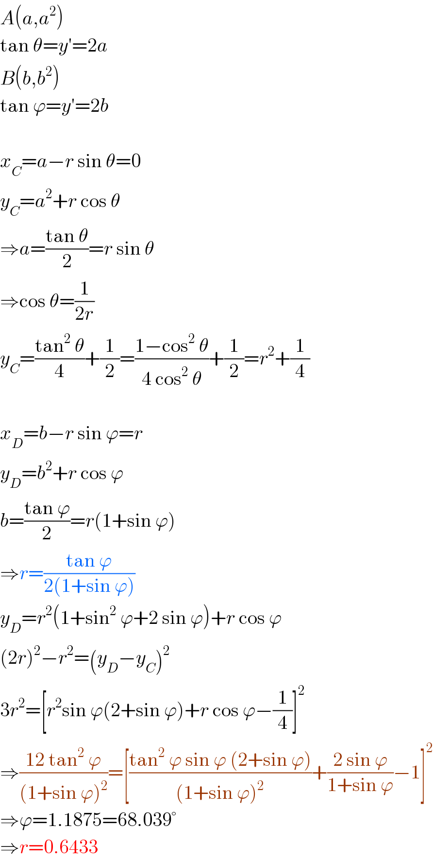 A(a,a^2 )  tan θ=y′=2a  B(b,b^2 )  tan ϕ=y′=2b    x_C =a−r sin θ=0  y_C =a^2 +r cos θ  ⇒a=((tan θ)/2)=r sin θ  ⇒cos θ=(1/(2r))  y_C =((tan^2  θ)/4)+(1/2)=((1−cos^2  θ)/(4 cos^2  θ))+(1/2)=r^2 +(1/4)    x_D =b−r sin ϕ=r  y_D =b^2 +r cos ϕ  b=((tan ϕ)/2)=r(1+sin ϕ)  ⇒r=((tan ϕ)/(2(1+sin ϕ)))  y_D =r^2 (1+sin^2  ϕ+2 sin ϕ)+r cos ϕ  (2r)^2 −r^2 =(y_D −y_C )^2   3r^2 =[r^2 sin ϕ(2+sin ϕ)+r cos ϕ−(1/4)]^2   ⇒((12 tan^2  ϕ)/((1+sin ϕ)^2 ))=[((tan^2  ϕ sin ϕ (2+sin ϕ))/((1+sin ϕ)^2 ))+((2 sin ϕ)/(1+sin ϕ))−1]^2   ⇒ϕ=1.1875=68.039°  ⇒r=0.6433  