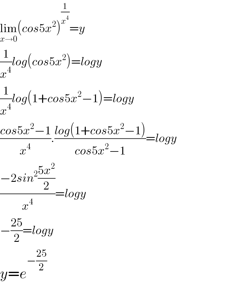 lim_(x→0) (cos5x^2 )^(1/x^4 ) =y  (1/x^4 )log(cos5x^2 )=logy  (1/x^4 )log(1+cos5x^2 −1)=logy  ((cos5x^2 −1)/x^4 ).((log(1+cos5x^2 −1))/(cos5x^2 −1))=logy  ((−2sin^2 ((5x^2 )/2))/x^4 )=logy  −((25)/2)=logy  y=e^(−((25)/2))   