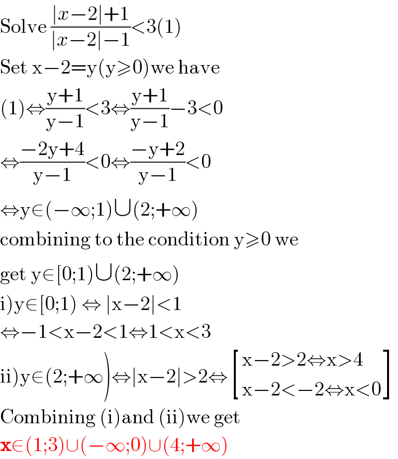 Solve ((∣x−2∣+1)/(∣x−2∣−1))<3(1)  Set x−2=y(y≥0)we have  (1)⇔((y+1)/(y−1))<3⇔((y+1)/(y−1))−3<0  ⇔((−2y+4)/(y−1))<0⇔((−y+2)/(y−1))<0  ⇔y∈(−∞;1)∪(2;+∞)  combining to the condition y≥0 we  get y∈[0;1)∪(2;+∞)  i)y∈[0;1) ⇔ ∣x−2∣<1  ⇔−1<x−2<1⇔1<x<3  ii)y∈(2;+∞)⇔∣x−2∣>2⇔ [((x−2>2⇔x>4)),((x−2<−2⇔x<0)) ]  Combining (i)and (ii)we get  x∈(1;3)∪(−∞;0)∪(4;+∞)  