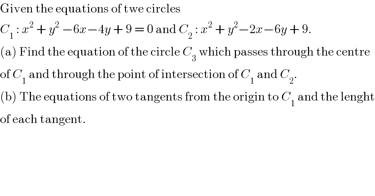 Given the equations of twe circles   C_1  : x^2  + y^2  −6x−4y + 9 = 0 and C_2  : x^2  + y^2 −2x−6y + 9.  (a) Find the equation of the circle C_3  which passes through the centre  of C_1  and through the point of intersection of C_1  and C_2 .  (b) The equations of two tangents from the origin to C_1  and the lenght  of each tangent.  