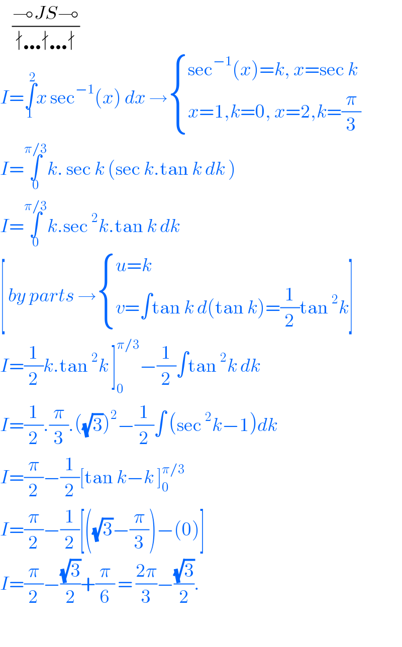     ((⊸JS⊸)/(∤…∤…∤))  I=∫_1 ^2 x sec^(−1) (x) dx → { ((sec^(−1) (x)=k, x=sec k)),((x=1,k=0, x=2,k=(π/3))) :}  I=∫_0 ^(π/3) k. sec k (sec k.tan k dk )  I=∫_0 ^(π/3) k.sec^2 k.tan k dk   [ by parts → { ((u=k)),((v=∫tan k d(tan k)=(1/2)tan^2 k)) :}]  I=(1/2)k.tan^2 k ]_0 ^(π/3) −(1/2)∫tan^2 k dk   I=(1/2).(π/3).((√3))^2 −(1/2)∫ (sec^2 k−1)dk  I=(π/2)−(1/2)[tan k−k ]_0 ^(π/3)   I=(π/2)−(1/2)[((√3)−(π/3))−(0)]  I=(π/2)−((√3)/2)+(π/6) = ((2π)/3)−((√3)/2).     