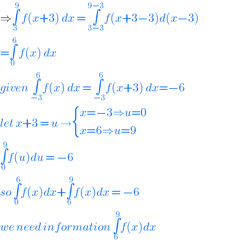 ⇒∫_3 ^9  f(x+3) dx = ∫_(3−3) ^(9−3) f(x+3−3)d(x−3)  =∫_0 ^6  f(x) dx   given ∫_(−3) ^6 f(x) dx = ∫_(−3) ^6 f(x+3) dx=−6  let x+3 = u → { ((x=−3⇒u=0)),((x=6⇒u=9)) :}  ∫_0 ^9 f(u)du = −6  so ∫_0 ^6 f(x)dx+∫_6 ^9 f(x)dx = −6  we need information ∫_6 ^9 f(x)dx  