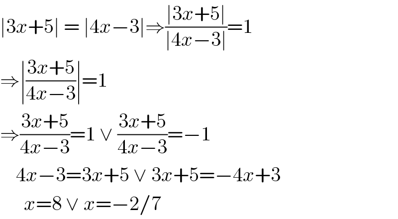 ∣3x+5∣ = ∣4x−3∣⇒((∣3x+5∣)/(∣4x−3∣))=1  ⇒∣((3x+5)/(4x−3))∣=1  ⇒((3x+5)/(4x−3))=1 ∨ ((3x+5)/(4x−3))=−1      4x−3=3x+5 ∨ 3x+5=−4x+3        x=8 ∨ x=−2/7  