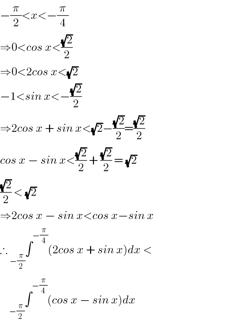 −(π/2)<x<−(π/4)  ⇒0<cos x<((√2)/2)  ⇒0<2cos x<(√2)  −1<sin x<−((√2)/2)  ⇒2cos x + sin x<(√2)−((√2)/2)=((√2)/2)  cos x − sin x<((√2)/2) + ((√2)/2) = (√2)  ((√2)/2) < (√2)  ⇒2cos x − sin x<cos x−sin x  ∴ _(−(π/2)) ∫^(−(π/4)) (2cos x + sin x)dx <      _(−(π/2)) ∫^(−(π/4)) (cos x − sin x)dx  
