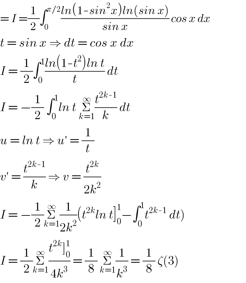 = I =(1/2)∫_0 ^(π/2) ((ln(1-sin^2 x)ln(sin x))/(sin x)) cos x dx  t = sin x ⇒ dt = cos x dx  I = (1/2)∫_0 ^1 ((ln(1-t^2 )ln t)/t) dt  I = −(1/2) ∫_0 ^1 ln t Σ_(k=1) ^∞ (t^(2k-1) /k) dt  u = ln t ⇒ u′ = (1/t)  v′ = (t^(2k-1) /k) ⇒ v = (t^(2k) /(2k^2 ))  I = −(1/2)Σ_(k=1) ^∞ (1/(2k^2 ))(t^(2k) ln t]_0 ^1 −∫_0 ^1 t^(2k-1)  dt)  I = (1/2)Σ_(k=1) ^∞ ((t^(2k) ]_0 ^1 )/(4k^3 )) = (1/8) Σ_(k=1) ^∞ (1/k^3 ) = (1/8) ζ(3)  