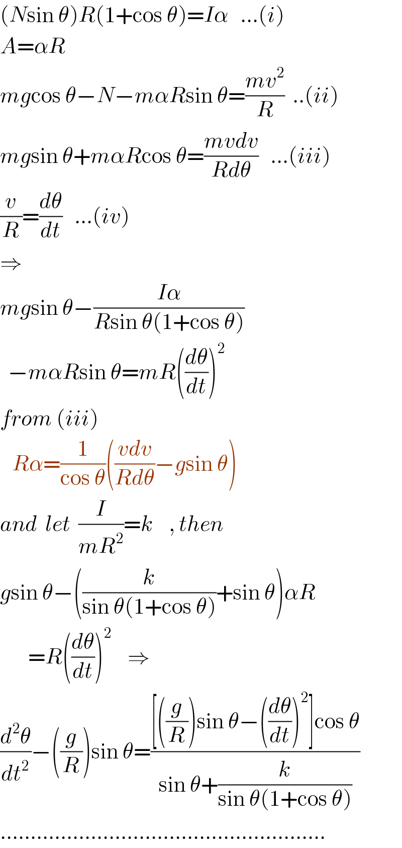 (Nsin θ)R(1+cos θ)=Iα   ...(i)  A=αR  mgcos θ−N−mαRsin θ=((mv^2 )/R)  ..(ii)  mgsin θ+mαRcos θ=((mvdv)/(Rdθ))   ...(iii)  (v/R)=(dθ/dt)   ...(iv)  ⇒     mgsin θ−((Iα)/(Rsin θ(1+cos θ)))    −mαRsin θ=mR((dθ/dt))^2   from (iii)     Rα=(1/(cos θ))(((vdv)/(Rdθ))−gsin θ)     and  let  (I/(mR^2 ))=k    , then  gsin θ−((k/(sin θ(1+cos θ)))+sin θ)αR         =R((dθ/dt))^2     ⇒  (d^2 θ/dt^2 )−((g/R))sin θ=(([((g/R))sin θ−((dθ/dt))^2 ]cos θ)/(sin θ+(k/(sin θ(1+cos θ)))))  ......................................................  