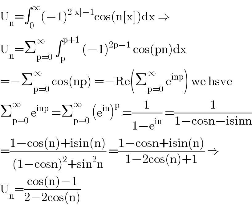 U_n =∫_0 ^∞ (−1)^(2[x]−1) cos(n[x])dx ⇒  U_n =Σ_(p=0) ^∞  ∫_p ^(p+1)  (−1)^(2p−1)  cos(pn)dx  =−Σ_(p=0) ^∞  cos(np) =−Re(Σ_(p=0) ^∞  e^(inp) ) we hsve  Σ_(p=0) ^∞  e^(inp)  =Σ_(p=0) ^∞  (e^(in) )^p  =(1/(1−e^(in) )) =(1/(1−cosn−isinn))  =((1−cos(n)+isin(n))/((1−cosn)^2 +sin^2 n)) =((1−cosn+isin(n))/(1−2cos(n)+1)) ⇒  U_n =((cos(n)−1)/(2−2cos(n)))  