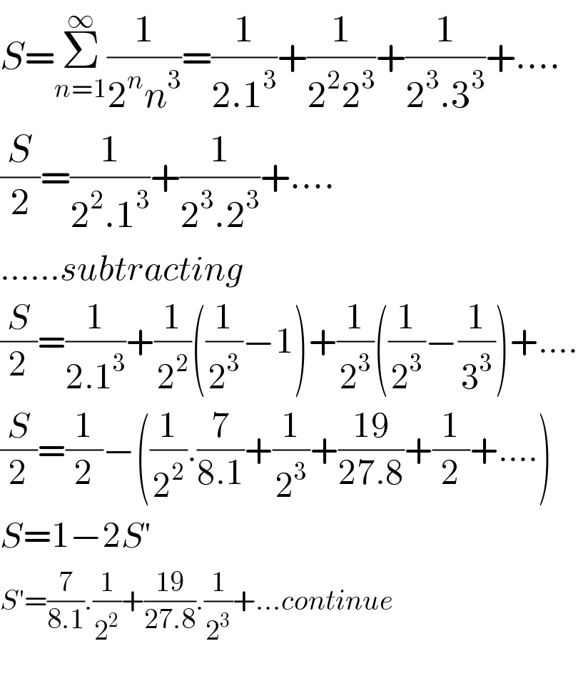 S=Σ_(n=1) ^∞ (1/(2^n n^3 ))=(1/(2.1^3 ))+(1/(2^2 2^3 ))+(1/(2^3 .3^3 ))+....  (S/2)=(1/(2^2 .1^3 ))+(1/(2^3 .2^3 ))+....  ......subtracting  (S/2)=(1/(2.1^3 ))+(1/2^2 )((1/2^3 )−1)+(1/2^3 )((1/2^3 )−(1/3^3 ))+....  (S/2)=(1/2)−((1/2^2 ).(7/(8.1))+(1/2^3 )+((19)/(27.8))+(1/2)+....)  S=1−2S′  S′=(7/(8.1)).(1/2^2 )+((19)/(27.8)).(1/2^3 )+...continue    