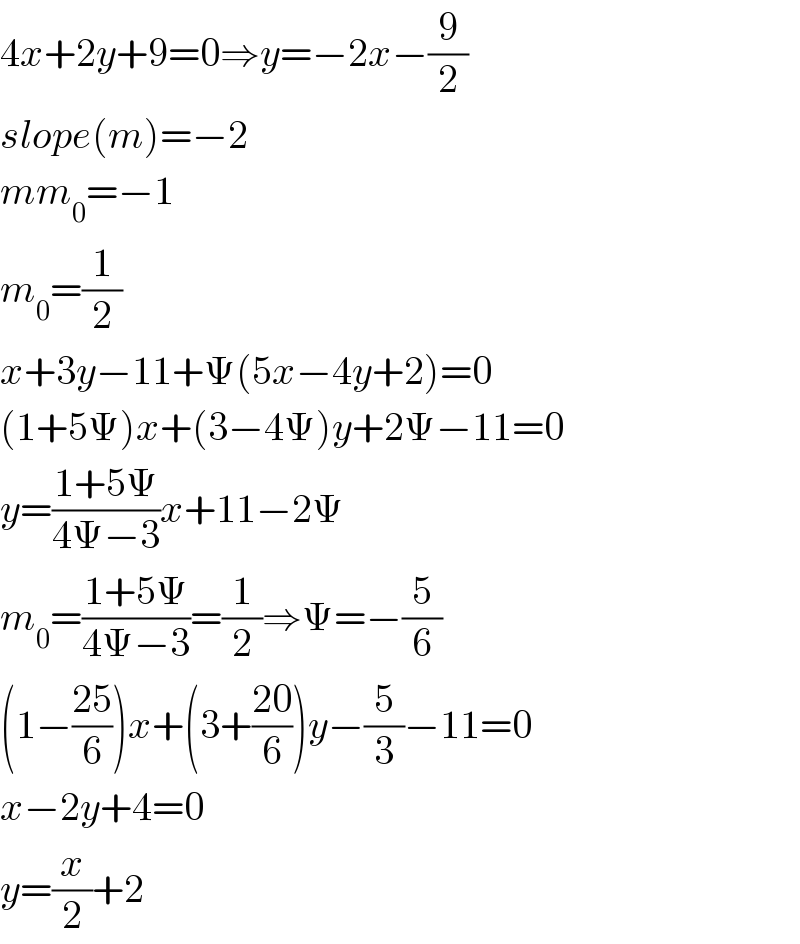 4x+2y+9=0⇒y=−2x−(9/2)  slope(m)=−2  mm_0 =−1  m_0 =(1/2)  x+3y−11+Ψ(5x−4y+2)=0  (1+5Ψ)x+(3−4Ψ)y+2Ψ−11=0  y=((1+5Ψ)/(4Ψ−3))x+11−2Ψ  m_0 =((1+5Ψ)/(4Ψ−3))=(1/2)⇒Ψ=−(5/6)  (1−((25)/6))x+(3+((20)/6))y−(5/3)−11=0  x−2y+4=0  y=(x/2)+2  