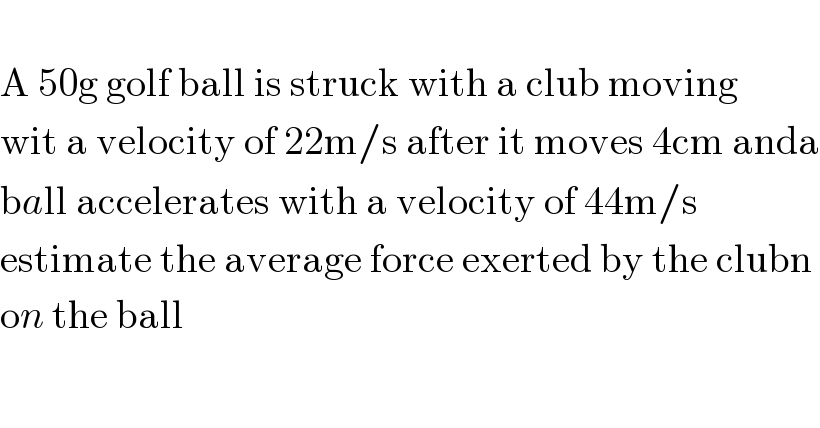   A 50g golf ball is struck with a club moving  wit a velocity of 22m/s after it moves 4cm anda  ball accelerates with a velocity of 44m/s   estimate the average force exerted by the clubn  on the ball  