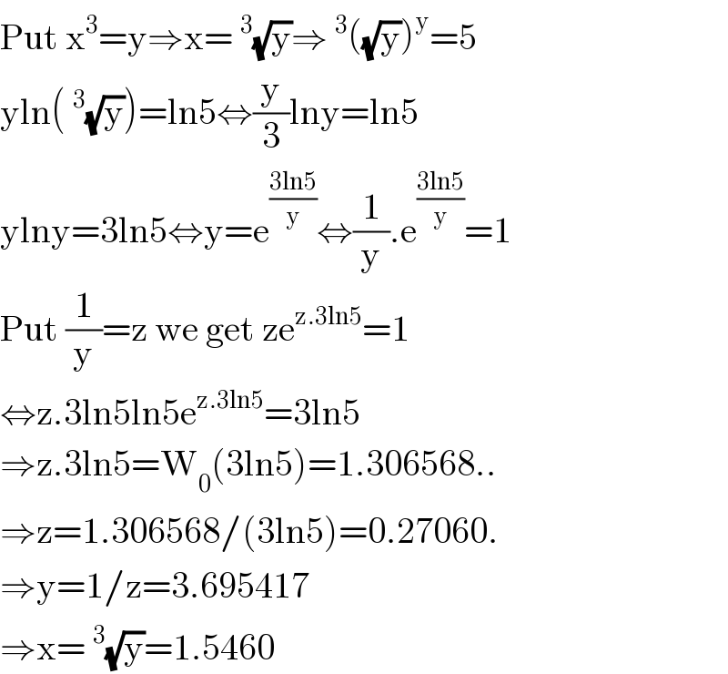 Put x^3 =y⇒x=^3 (√y)⇒^3 ((√y))^y =5  yln(^3 (√y))=ln5⇔(y/3)lny=ln5  ylny=3ln5⇔y=e^((3ln5)/y) ⇔(1/y).e^((3ln5)/y) =1  Put (1/y)=z we get ze^(z.3ln5) =1  ⇔z.3ln5ln5e^(z.3ln5) =3ln5  ⇒z.3ln5=W_0 (3ln5)=1.306568..  ⇒z=1.306568/(3ln5)=0.27060.  ⇒y=1/z=3.695417  ⇒x=^3 (√y)=1.5460  