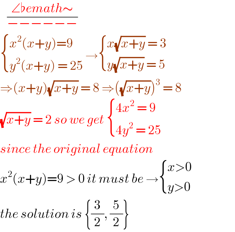    ((∠♭emath∼)/(−−−−−−))   { ((x^2 (x+y)=9)),((y^2 (x+y) = 25)) :} → { ((x(√(x+y)) = 3)),((y(√(x+y)) = 5)) :}  ⇒(x+y)(√(x+y)) = 8 ⇒((√(x+y)))^3  = 8  (√(x+y)) = 2 so we get  { ((4x^2  = 9)),((4y^2  = 25)) :}  since the original equation   x^2 (x+y)=9 > 0 it must be → { ((x>0)),((y>0)) :}  the solution is {(3/2), (5/2)}  