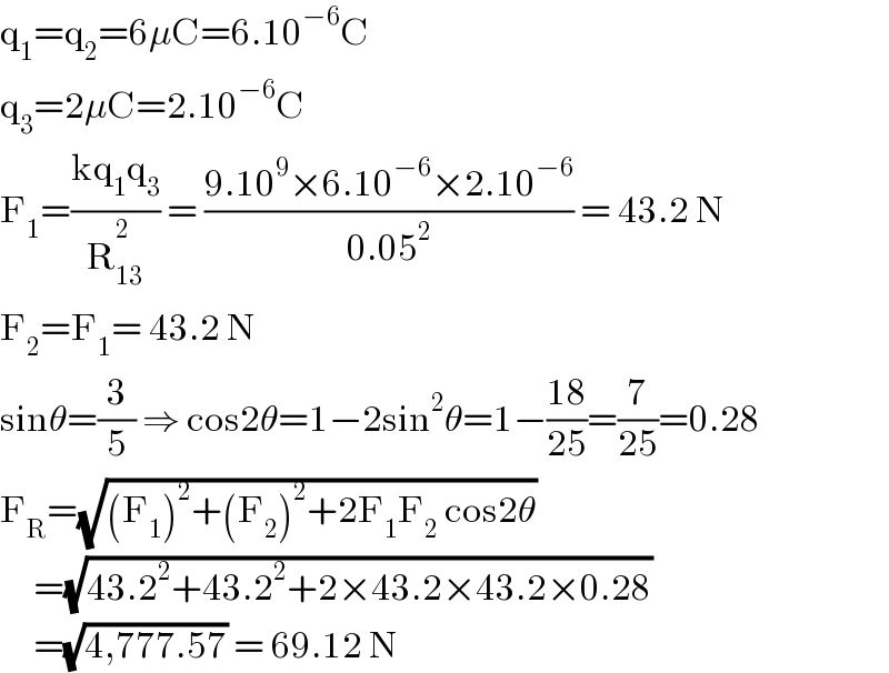 q_1 =q_2 =6μC=6.10^(−6) C  q_3 =2μC=2.10^(−6) C  F_1 =((kq_1 q_3 )/R_(13) ^2_  ) = ((9.10^9 ×6.10^(−6) ×2.10^(−6) )/(0.05^2 )) = 43.2 N      F_2 =F_1 = 43.2 N  sinθ=(3/5) ⇒ cos2θ=1−2sin^2 θ=1−((18)/(25))=(7/(25))=0.28       F_R =(√((F_1 )^2 +(F_2 )^2 +2F_1 F_2  cos2θ))       =(√(43.2^2 +43.2^2 +2×43.2×43.2×0.28))           =(√(4,777.57)) = 69.12 N  