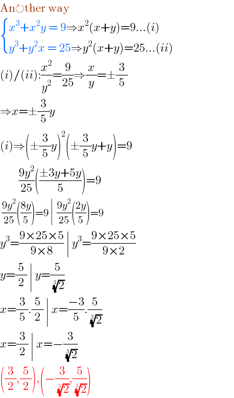 An↻ther way   { ((x^3 +x^2 y = 9⇒x^2 (x+y)=9...(i))),((y^3 +y^2 x = 25⇒y^2 (x+y)=25...(ii))) :}  (i)/(ii):(x^2 /y^2 )=(9/(25))⇒(x/y)=±(3/5)  ⇒x=±(3/5)y  (i)⇒(±(3/5)y)^2 (±(3/5)y+y)=9          ((9y^2 )/(25))(((±3y+5y)/5))=9   ((9y^2 )/(25))(((8y)/5))=9 ∣  ((9y^2 )/(25))(((2y)/5))=9  y^3 =((9×25×5)/(9×8)) ∣ y^3 =((9×25×5)/(9×2))  y=(5/2) ∣ y=(5/( (2)^(1/3) ))  x=(3/5).(5/2) ∣ x=((−3)/5).(5/( (2)^(1/3) ))  x=(3/2) ∣ x=−(3/( (2)^(1/3) ))  ((3/2),(5/2)),(−(3/( (2)^(1/3) )),(5/( (2)^(1/3) )))  