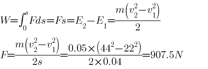 W=∫_0 ^s Fds=Fs=E_2 −E_1 =((m(v_2 ^2 −v_1 ^2 ))/2)  F=((m(v_2 ^2 −v_1 ^2 ))/(2s))=((0.05×(44^2 −22^2 ))/(2×0.04))=907.5N  