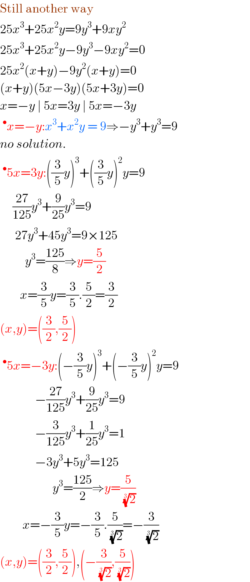 Still another way  25x^3 +25x^2 y=9y^3 +9xy^2   25x^3 +25x^2 y−9y^3 −9xy^2 =0  25x^2 (x+y)−9y^2 (x+y)=0  (x+y)(5x−3y)(5x+3y)=0  x=−y ∣ 5x=3y ∣ 5x=−3y  ^• x=−y:x^3 +x^2 y = 9⇒−y^3 +y^3 =9  no solution.  ^• 5x=3y:((3/5)y)^3 +((3/5)y)^2 y=9       ((27)/(125))y^3 +(9/(25))y^3 =9        27y^3 +45y^3 =9×125            y^3 =((125)/8)⇒y=(5/2)          x=(3/5)y=(3/5).(5/2)=(3/2)  (x,y)=((3/2),(5/2))  ^• 5x=−3y:(−(3/5)y)^3 +(−(3/5)y)^2 y=9                −((27)/(125))y^3 +(9/(25))y^3 =9                −(3/(125))y^3 +(1/(25))y^3 =1                −3y^3 +5y^3 =125                       y^3 =((125)/2)⇒y=(5/( (2)^(1/3) ))           x=−(3/5)y=−(3/5).(5/( (2)^(1/3) ))=−(3/( (2)^(1/3) ))  (x,y)=((3/2),(5/2)),(−(3/( (2)^(1/3) )),(5/( (2)^(1/3) )))  