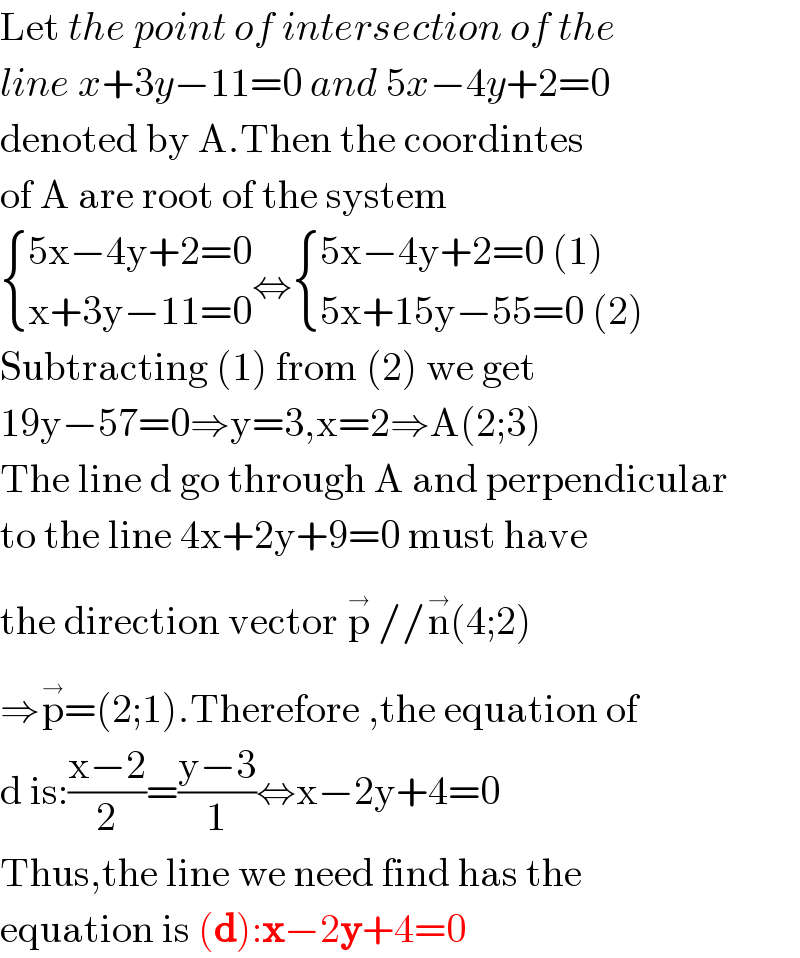 Let the point of intersection of the  line x+3y−11=0 and 5x−4y+2=0  denoted by A.Then the coordintes  of A are root of the system   { ((5x−4y+2=0)),((x+3y−11=0)) :}⇔ { ((5x−4y+2=0 (1))),((5x+15y−55=0 (2))) :}  Subtracting (1) from (2) we get  19y−57=0⇒y=3,x=2⇒A(2;3)  The line d go through A and perpendicular  to the line 4x+2y+9=0 must have  the direction vector p^(→)  //n^(→) (4;2)  ⇒p^(→) =(2;1).Therefore ,the equation of  d is:((x−2)/2)=((y−3)/1)⇔x−2y+4=0  Thus,the line we need find has the  equation is (d):x−2y+4=0  