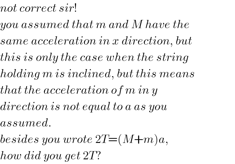 not correct sir!  you assumed that m and M have the  same acceleration in x direction, but  this is only the case when the string  holding m is inclined, but this means  that the acceleration of m in y   direction is not equal to a as you  assumed.  besides you wrote 2T=(M+m)a,  how did you get 2T?  